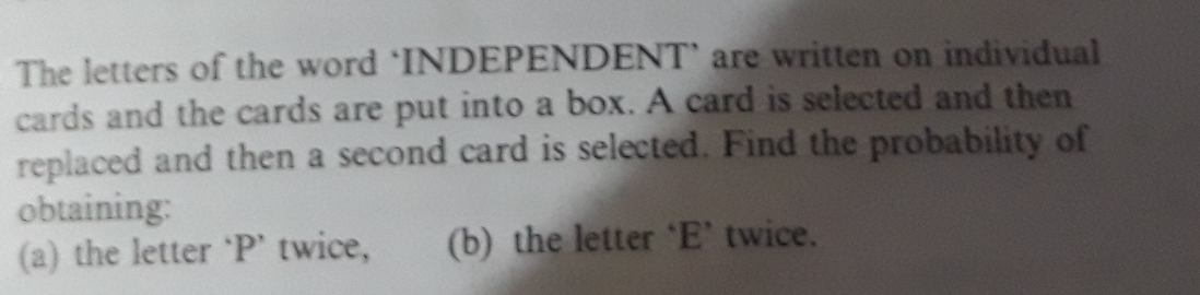 The letters of the word ‘INDEPENDENT’ are written on individual 
cards and the cards are put into a box. A card is selected and then 
replaced and then a second card is selected. Find the probability of 
obtaining: 
(a) the letter ‘ P ’ twice, (b) the letter ‘E’ twice.