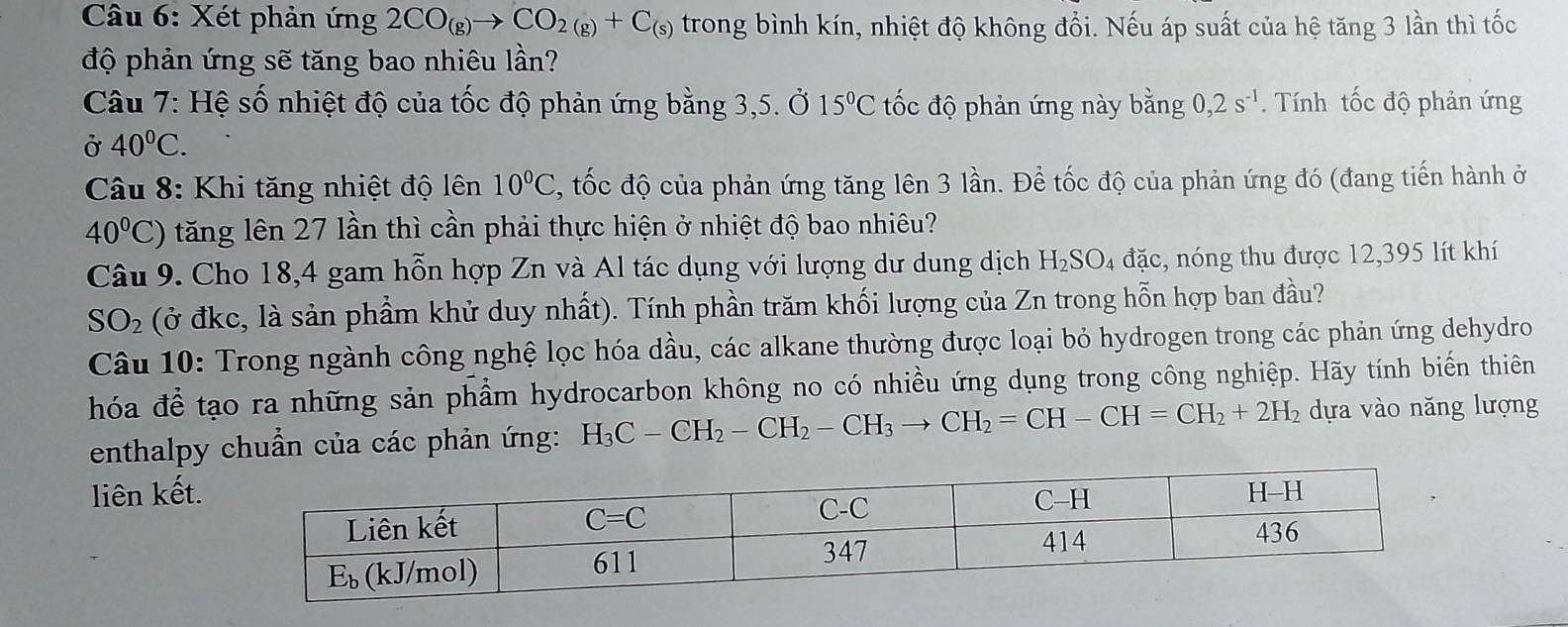 Xét phản ứng 2CO_(g)to CO_2(g)+C_(s) trong bình kín, nhiệt độ không đổi. Nếu áp suất của hệ tăng 3 lần thì tốc
độ phản ứng sẽ tăng bao nhiêu lần?
Câu 7: Hệ số nhiệt độ của tốc độ phản ứng bằng 3,5. Ở 15°C tốc độ phản ứng này bằng 0,2s^(-1). Tính tốc độ phản ứng
Ở 40^0C.
Câu 8: Khi tăng nhiệt độ lên 10°C , tốc độ của phản ứng tăng lên 3 lần. Để tốc độ của phản ứng đó (đang tiến hành ở
40°C) tăng lên 27 lần thì cần phải thực hiện ở nhiệt độ bao nhiêu?
Câu 9. Cho 18,4 gam hỗn hợp Zn và Al tác dụng với lượng dư dung dịch H_2SO_4 đặc, nóng thu được 12,395 lít khí
SO_2 (ở đkc, là sản phầm khử duy nhất). Tính phần trăm khối lượng của Zn trong hỗn hợp ban đầu?
Câu 10: Trong ngành công nghệ lọc hóa dầu, các alkane thường được loại bỏ hydrogen trong các phản ứng dehydro
hóa để tạo ra những sản phẩm hydrocarbon không no có nhiều ứng dụng trong công nghiệp. Hãy tính biến thiên
enthalpy chuẩn của các phản ứng: H_3C-CH_2-CH_2-CH_3to CH_2=CH-CH=CH_2+2H_2 dựa vào năng lượng
liên kết.