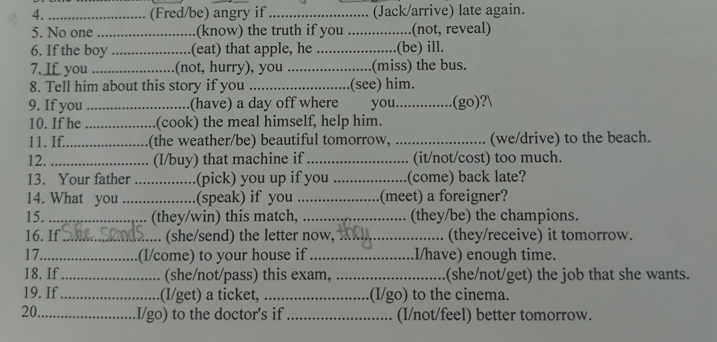 4._ (Fred/be) angry if_ (Jack/arrive) late again. 
5. No one _(know) the truth if you _(not, reveal) 
6. If the boy_ (eat) that apple, he _(be) ill. 
7. If you _(not, hurry), you _(miss) the bus. 
8. Tell him about this story if you _(see) him. 
9. If you (have) a day off where you_ (go)? 
10. If he _(cook) the meal himself, help him. 
11. If._ (the weather/be) beautiful tomorrow, _(we/drive) to the beach. 
12. _(I/buy) that machine if_ (it/not/cost) too much. 
13. Your father _(pick) you up if you _(come) back late? 
14. What you _(speak) if you _(meet) a foreigner? 
15. _(they/win) this match, _(they/be) the champions. 
16. If_ . (she/send) the letter now, _(they/receive) it tomorrow. 
17._ (I/come) to your house if_ I/have) enough time. 
18. If_ (she/not/pass) this exam, _(she/not/get) the job that she wants. 
19. If (I/get) a ticket, _(I/go) to the cinema. 
20._ 
I/go) to the doctor's if _(I/not/feel) better tomorrow.