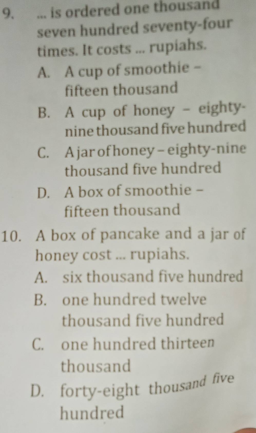 ... is ordered one thousand
seven hundred seventy-four
times. It costs ... rupiahs.
A. A cup of smoothie -
fifteen thousand
B. A cup of honey - eighty-
nine thousand five hundred
C. A jar of honey- eighty-nine
thousand five hundred
D. A box of smoothie -
fifteen thousand
10. A box of pancake and a jar of
honey cost ... rupiahs.
A. six thousand five hundred
B. one hundred twelve
thousand five hundred
C. one hundred thirteen
thousand
D. forty-eight thousand five
hundred