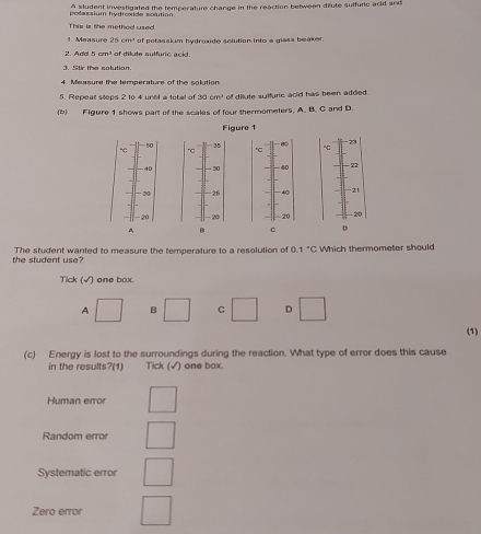 potsssium hydroade sosution A student investigated the temperature change in the reaction between diute sulfuric acid and
Ther is the methed used
e a sur 26cm^2 of potassium hydroxide solution into a glass beaker.
GMn of dilute sulfurc ackd
3. Stir the solution.
4. Measure the temperature of the solution
5. Repeat steps 2 to 4 unel a total of 30cm^2 of dilute sulfuric acid has been added .
(6) Figure 1 shows part of the scales of four thermometers. A. B. C and D.
Figure 1
23
50 35
c
"C
40 30 4 - 22
20 - 26 4 21
20 - 20 20 - 20
A B 。 D
the student use? The student wanted to measure the temperature to a resolution of 0. 1°C Which thermometer should
Tick (√) one box.
A □ B □ C □ D □ 
(1)
(c) Energy is lost to the surroundings during the reaction. What type of error does this cause
in the results?(1) Tick (√) one bax.
Human error □ 
Random error □ 
Systematic error beginpmatrix □ 
Zero error □