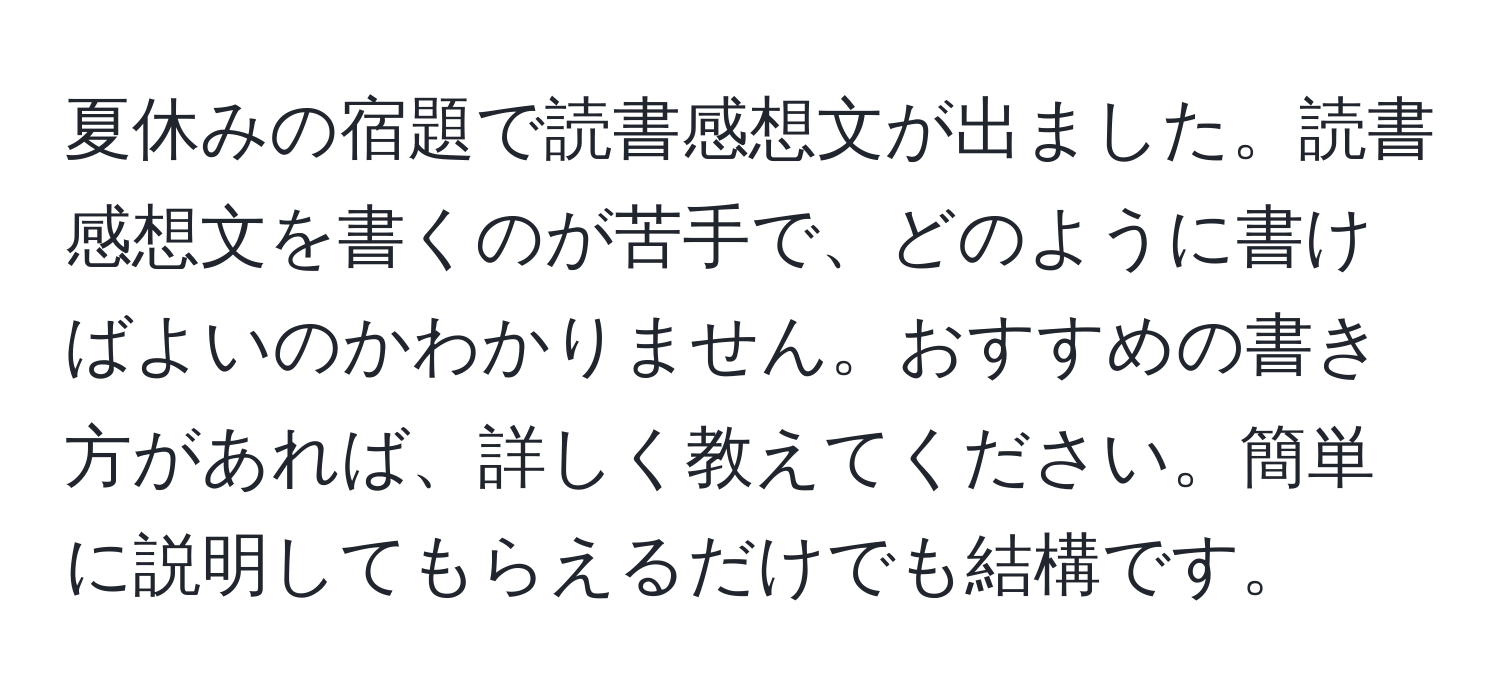 夏休みの宿題で読書感想文が出ました。読書感想文を書くのが苦手で、どのように書けばよいのかわかりません。おすすめの書き方があれば、詳しく教えてください。簡単に説明してもらえるだけでも結構です。