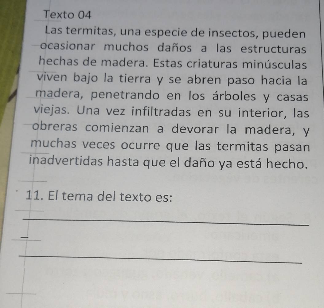 Texto 04 
Las termitas, una especie de insectos, pueden 
ocasionar muchos daños a las estructuras 
hechas de madera. Estas criaturas minúsculas 
viven bajo la tierra y se abren paso hacia la 
madera, penetrando en los árboles y casas 
viejas. Una vez infiltradas en su interior, las 
obreras comienzan a devorar la madera, y 
muchas veces ocurre que las termitas pasan 
inadvertidas hasta que el daño ya está hecho. 
11. El tema del texto es: 
_ 
_ 
_