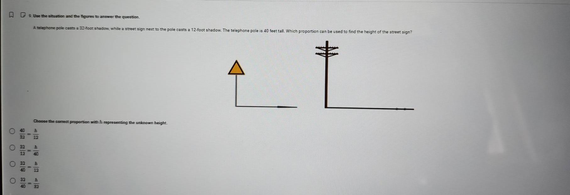 Use the situation and the figures to answer the question
A telephone pole casts a 32-foot shadow, while a street sign next to the pole casts a 12-foot shadow. The telephone pole is 40 feet tall. Which proportion can be used to find the height of the street sign?
Choose the correct proportion with h representing the unknown height
 40/32 = h/12 
 32/12 = h/40 
 32/40 = h/12 
 32/40 = h/32 