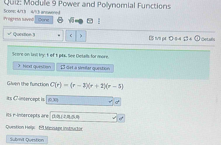 Module 9 Power and Polynomial Functions 
Score: 4/13 4/13 answered 
Progress saved Done sqrt(0) 
Question 3 C(r)=(r-3)(r+2)(r-5)
its C -intercept is (0,30) sigma^4
its r -intercepts are (3,0), (-2,0),(5,0) sigma^6
Question Help:[ Message instructor 
Submit Question