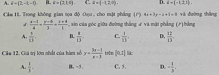 A. vector u=(2;-1;-1). B. vector u=(2;1;0). C. overline u=(-1;2;0). D. vector u=(-1;2;1). 
Câu 11. Trong không gian tọa độ Oxyz, cho mặt phẳng (P): 4x+3y-z+1=0 và đường thắng
d :  (x-1)/4 = (y-6)/3 = (z+4)/1  , sin của góc giữa đường thẳng đ và mặt phẳng (P) bằng
A.  5/13 .  8/13 . C.  1/13 . D.  12/13 . 
B.
Câu 12. Giá trị lớn nhất của hàm số y= (3x-1)/x-3  trên [0;2] là:
A.  1/3 . B. −5. C. 5. D. - 1/3 .