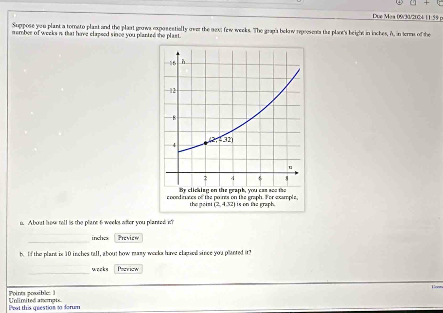 □ +
Due Mon 09/30/2024 11:59
Suppose you plant a tomato plant and the plant grows exponentially over the next few weeks. The graph below represents the plant's height in inches, h, in terms of the
number of weeks n that have elapsed since you planted the plant.
a. About how tall is the plant 6 weeks after you planted it?
_
inches Preview
b. If the plant is 10 inches tall, about how many weeks have elapsed since you planted it?
_
weeks Preview
Points possible: 1 Licen
Unlimited attempts.
Post this question to forum