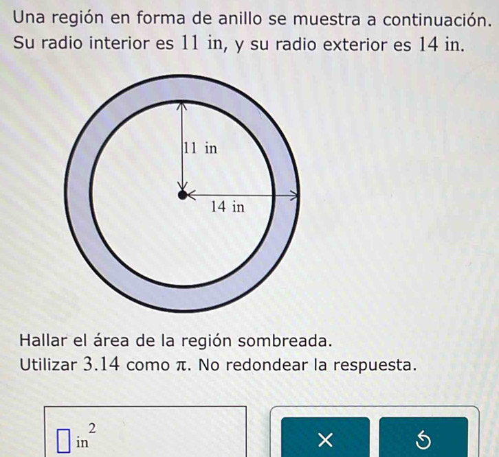 Una región en forma de anillo se muestra a continuación. 
Su radio interior es 11 in, y su radio exterior es 14 in. 
Hallar el área de la región sombreada. 
Utilizar 3.14 como π. No redondear la respuesta.
□ in^2
× 
S