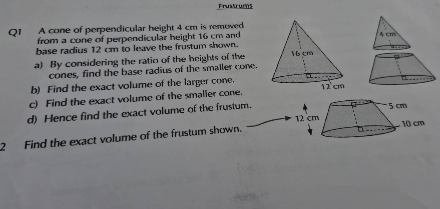 Frustrums 
Q1 A cone of perpendicular height 4 cm is removed 
from a cone of perpendicular height 16 cm and
4 cm
base radius 12 cm to leave the frustum shown. 
a) By considering the ratio of the heights of the 
cones, find the base radius of the smaller cone. 
b) Find the exact volume of the larger cone. 
c) Find the exact volume of the smaller cone. 
d) Hence find the exact volume of the frustum. 5 cm
12 cm
10 cm
2 Find the exact volume of the frustum shown.