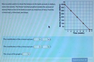 Marcus plots points to show the ballance in his bank account, in dollars, 
every two weeks. The linear function graphed models the amount of 
money Marcus has in his bank account as a function of time. Find the 
x-intercept, y-intercept, and slope. 
The coordinates of the x-intercept are □ A, □ I
The coordinates of the y-intercept are ) □ c□ ,□ 1
The slope of the graph is □ k. 
Submit & Next 》