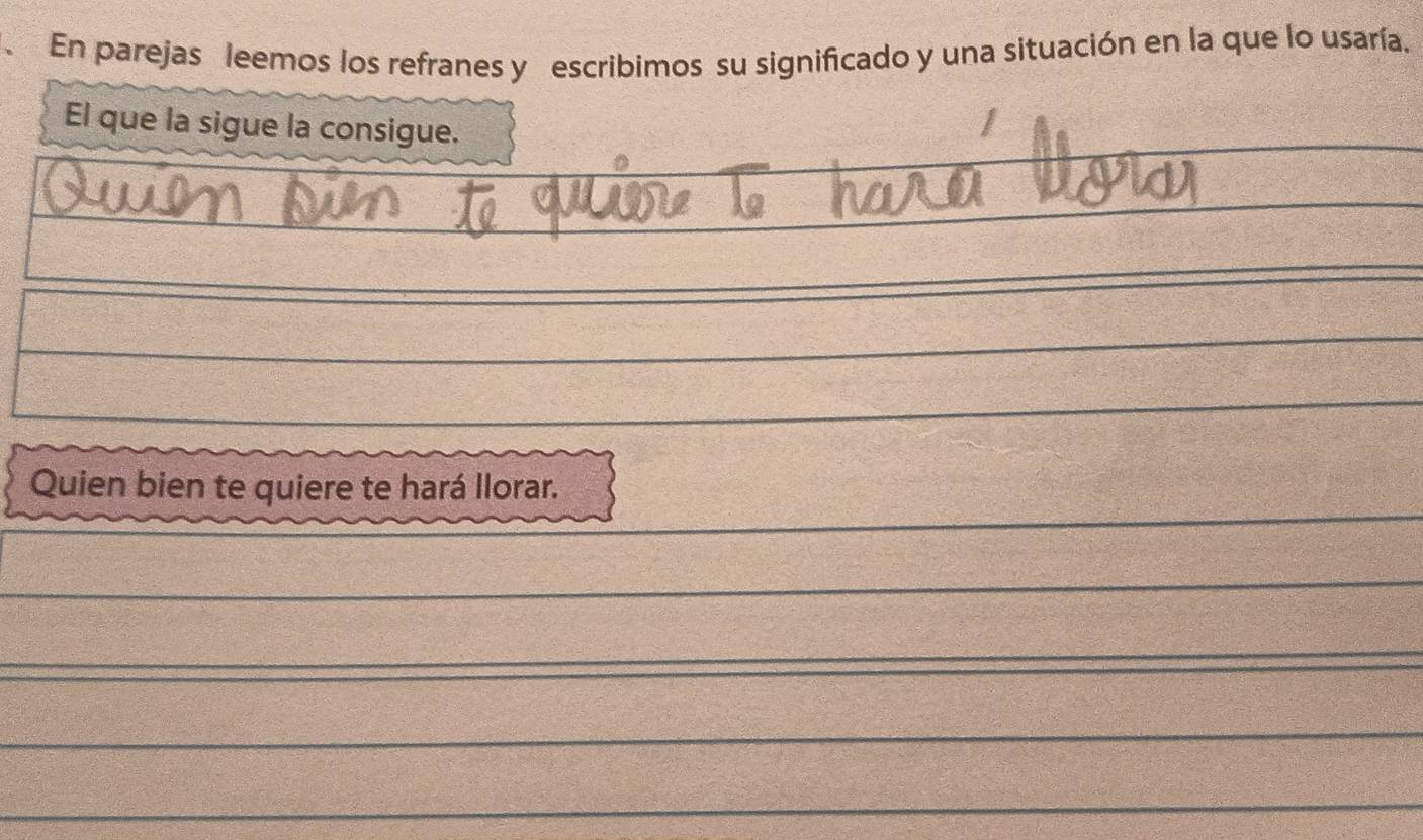 En parejas leemos los refranes y escribimos su significado y una situación en la que lo usaría. 
El que la sigue la consigue. 
Quien bien te quiere te hará llorar.