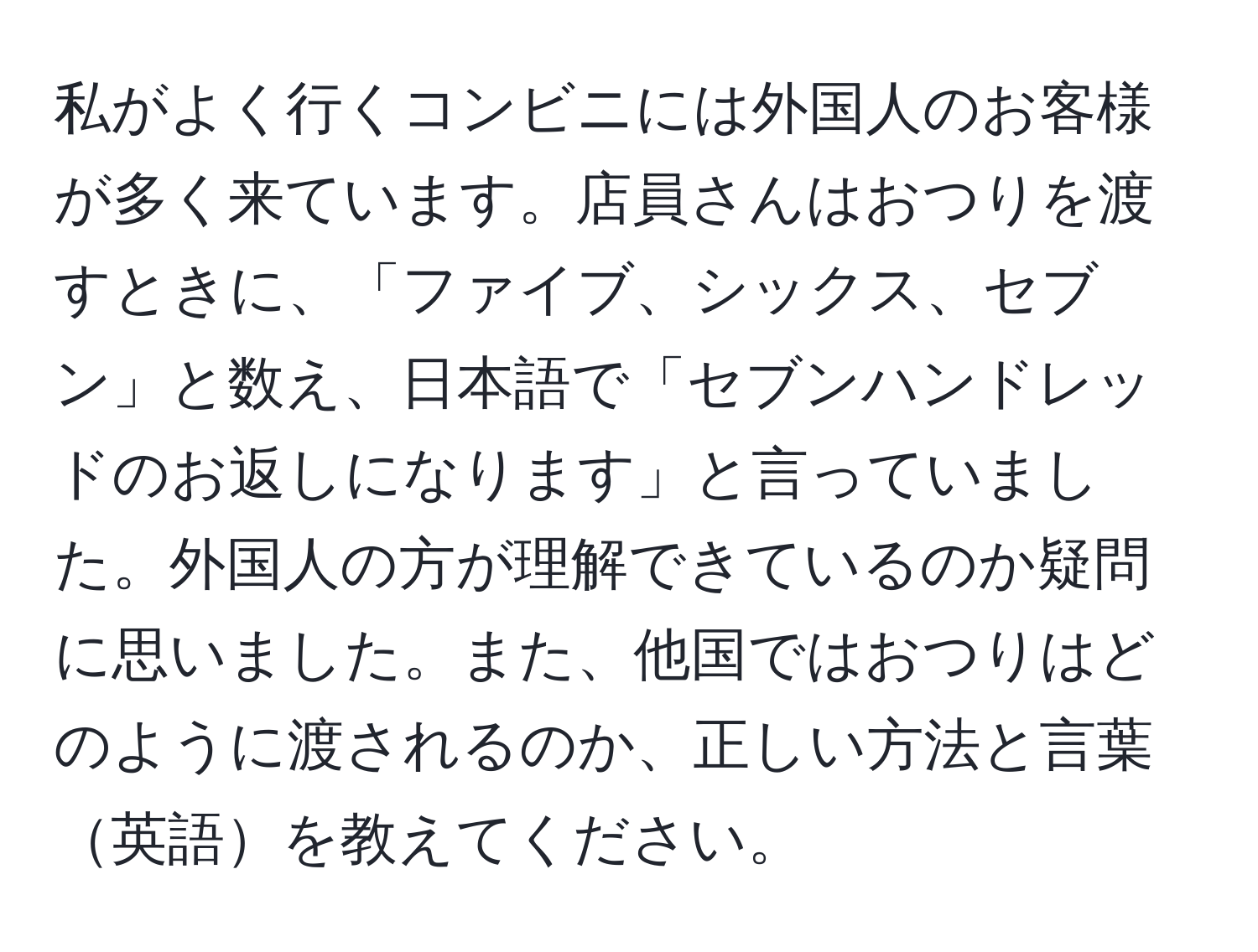 私がよく行くコンビニには外国人のお客様が多く来ています。店員さんはおつりを渡すときに、「ファイブ、シックス、セブン」と数え、日本語で「セブンハンドレッドのお返しになります」と言っていました。外国人の方が理解できているのか疑問に思いました。また、他国ではおつりはどのように渡されるのか、正しい方法と言葉英語を教えてください。