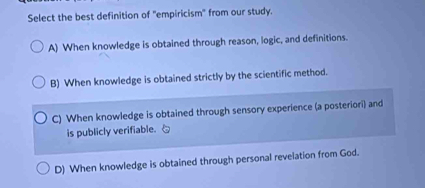 Select the best definition of "empiricism" from our study.
A) When knowledge is obtained through reason, logic, and definitions.
B) When knowledge is obtained strictly by the scientific method.
C) When knowledge is obtained through sensory experience (a posteriori) and
is publicly verifiable.
D) When knowledge is obtained through personal revelation from God.