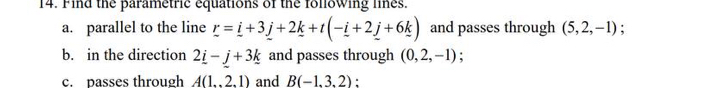 Find the parametric equations of the following lines. 
a. parallel to the line _ r=_ i+3_ j+2_ k+t(-_ i+2_ j+6_ k) and passes through (5,2,-1) : 
b. in the direction 2_ i-j+3k and passes through (0,2,-1) : 
c. passes through A(1,2,1) and B(-1,3,2) :