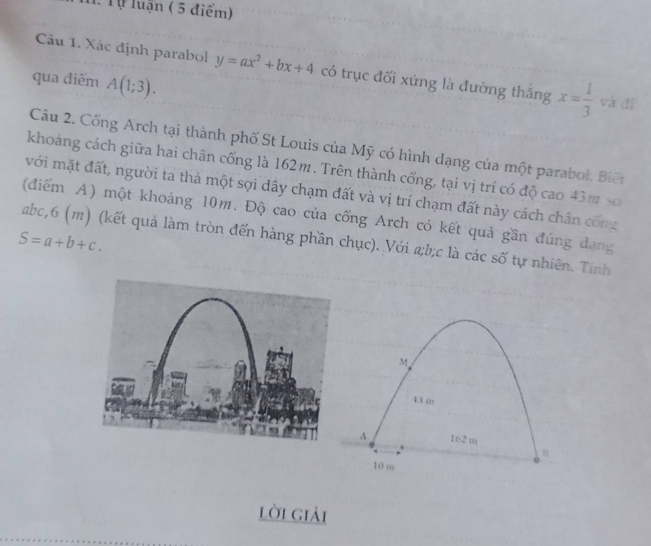 Tự luận ( 5 điểm) 
Câu 1. Xác định parabol y=ax^2+bx+4 có trục đối xứng là đường thắng x= 1/3  và đí 
qua điểm A(1;3). 
Câu 2. Cổng Arch tại thành phố St Louis của Mỹ có hình dạng của một parabol. Biết 
khoảng cách giữa hai chân cổng là 162m. Trên thành cổng, tại vị trí có độ cao 43m so 
với mặt đất, người ta thả một sợi dây chạm đất và vị trí chạm đất này cách chân công 
(điểm A) một khoảng 10m. Độ cao của cổng Arch có kết quả gần đúng dạng
S=a+b+c.
abc,6 (m) (kết quả làm tròn đến hàng phần chục). Với a; b; c là các số tự nhiên. Tính
M
43 m
A
162 m
10 m
lời giải