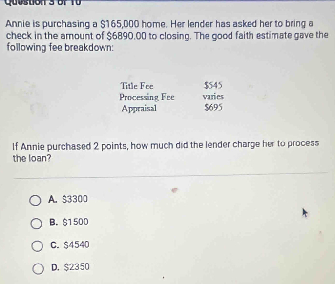 or 10
Annie is purchasing a $165,000 home. Her lender has asked her to bring a
check in the amount of $6890.00 to closing. The good faith estimate gave the
following fee breakdown:
Title Fee $545
Processing Fee varies
Appraisal $695
If Annie purchased 2 points, how much did the lender charge her to process
the loan?
A. $3300
B. $1500
C. $4540
D. $2350