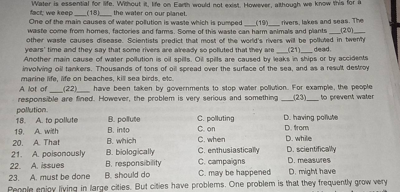 Water is essential for life. Without it, life on Earth would not exist. However, although we know this for a
fact; we keep _(18)_ the water on our planet.
One of the main causes of water pollution is waste which is pumped _(19)_ rivers, lakes and seas. The
waste come from homes, factories and farms. Some of this waste can harm animals and plants _(20)_
other waste causes disease. Scientists predict that most of the world's rivers will be polluted in twenty
years' time and they say that some rivers are already so polluted that they are _(21)_ dead.
Another main cause of water pollution is oil spills. Oil spills are caused by leaks in ships or by accidents
involving oil tankers. Thousands of tons of oil spread over the surface of the sea, and as a result destroy
marine life, life on beaches, kill sea birds, etc.
A lot of _(22)_ have been taken by governments to stop water pollution. For example, the people
responsible are fined. However, the problem is very serious and something _(23)_ to prevent water
pollution.
18. A. to pollute B. pollute C. polluting D. having pollute
19. A. with B. into C. on D. from
20. A. That B. which C. when D. while
21. A. poisonously B. biologically C. enthusiastically D. scientifically
22. A. issues B. responsibility C. campaigns
D. measures
23. A. must be done B. should do C. may be happened D. might have
People enjoy living in large cities. But cities have problems. One problem is that they frequently grow very