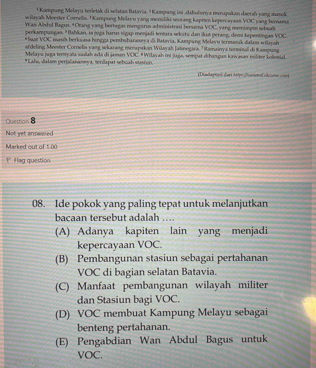 ¹ Kampung Melayu terletak di selatan Batavia. ² Kampung ini ,dahulunya merupakan daerah yang masuk
wilayah Meester Cornelis. ³Kampung Melayu yang memiliki seorang kapiten kepercayaan VOC yang bernama
Wan Abdul Bagus. ‡Orang yang bertugas mengurus administrasi bersama VOC, yang memimpin sebuah
perkampungan. ⁵Bahkan, ia juga harus sigap menjadi tentara sekutu dan ikut perang, demi kepentingan VOC.
*Saat VOC masih berkuasa hingga pembubarannya di Batavia, Kampung Melayu termasuk dalam wilayah
afdeling Meester Cornelis yang sekarang merupakan Wilayah Jatinegara. 7 Ramainya terminal di Kampung
Melayu juga ternyata sudah ada di jaman VOC. § Wilayah ini juga, sempat dibangun kawasan militer kolonial.
• Lalu, dalam perjalanannya, terdapat sebuah stasiun.
(Diadaptasi dari https://nasional.okezone.com)
Question 8
Not yet answered
Marked out of 1.00
Flag question
08. Ide pokok yang paling tepat untuk melanjutkan
bacaan tersebut adalah ….
(A) Adanya kapiten lain yang menjadi
kepercayaan VOC.
(B) Pembangunan stasiun sebagai pertahanan
VOC di bagian selatan Batavia.
(C) Manfaat pembangunan wilayah militer
dan Stasiun bagi VOC.
(D) VOC membuat Kampung Melayu sebagai
benteng pertahanan.
(E) Pengabdian Wan Abdul Bagus untuk
VOC.