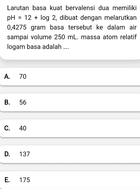 Larutan basa kuat bervalensi dua memiliki
pH=12+log 2 , dibuat dengan melarutkan
0,4275 gram basa tersebut ke dalam air
sampai volume 250 mL. massa atom relatif
logam basa adalah ....
A. 70
B. 56
C. 40
D. 137
E. 175