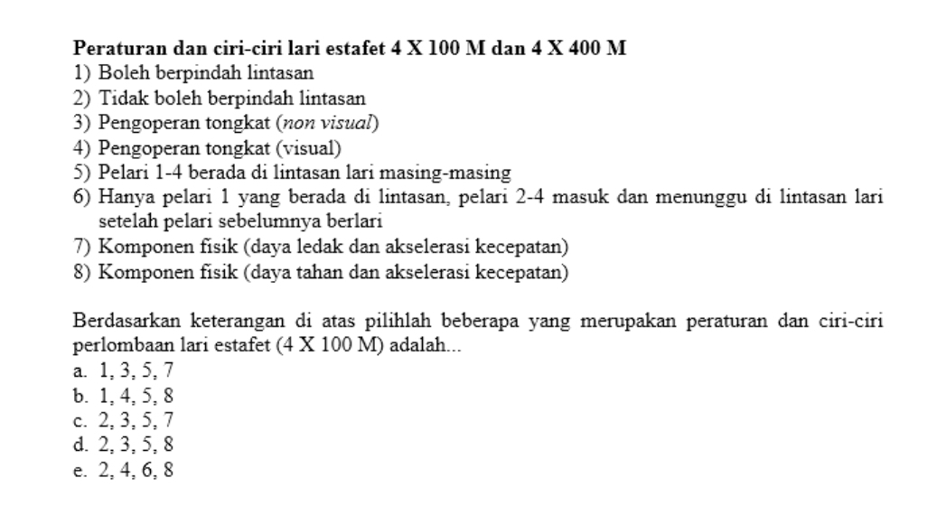 Peraturan dan ciri-ciri lari estafet 4 X 100 M dan 4 X 400 M
1) Boleh berpindah lintasan
2) Tidak boleh berpindah lintasan
3) Pengoperan tongkat (non visual)
4) Pengoperan tongkat (visual)
5) Pelari 1-4 berada di lintasan lari masing-masing
6) Hanya pelari 1 yang berada di lintasan, pelari 2-4 masuk dan menunggu di lintasan lari
setelah pelari sebelumnya berlari
7) Komponen fisik (daya ledak dan akselerasi kecepatan)
8) Komponen fisik (daya tahan dan akselerasi kecepatan)
Berdasarkan keterangan di atas pilihlah beberapa yang merupakan peraturan dan ciri-ciri
perlombaan lari estafet (4 X 100 M) adalah...
a. 1, 3, 5, 7
b. 1, 4, 5, 8
c. 2, 3, 5, 7
d. 2, 3, 5, 8
e. 2, 4, 6, 8