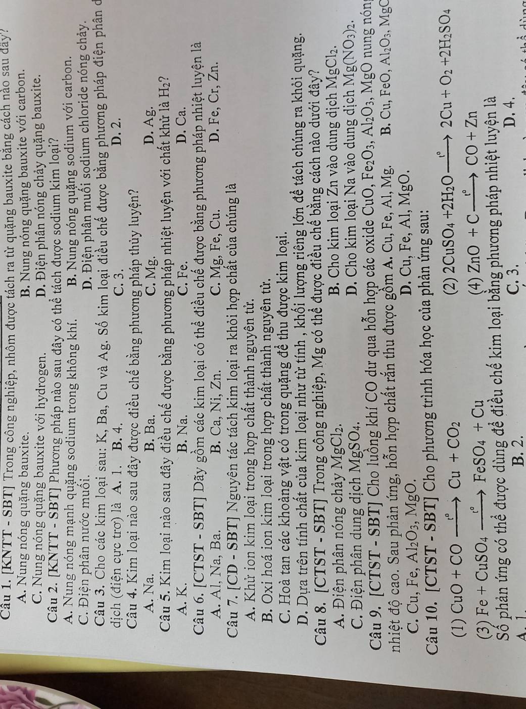 [KNTT - SBT] Trong công nghiệp, nhôm được tách ra từ quặng bauxite băng cách nào sau đây?
A. Nung nóng quặng bauxite. B. Nung nóng quặng bauxite với carbon.
C. Nung nóng quặng bauxite với hydrogen. D. Điện phân nóng chảy quặng bauxite.
Câu 2. [KNTT - SBT] Phương pháp nào sau đây có thể tách được sodium kim loại?
A. Nung nóng mạnh quặng sodium trong không khí. B. Nung nóng quặng sodium với carbon.
C. Điện phân nước muối. D. Điện phân muối sodium chloride nóng chảy.
Câu 3. Cho các kim loại sau: K, Ba, Cu và Ag. Số kim loại điều chế được bằng phương pháp điện phân ở
dịch (điện cực trơ) là A. 1. B. 4. C. 3. D. 2.
Câu 4. Kim loại nào sau đây được điều chế bằng phương pháp thủy luyện?
A. Na. B. Ba. C. Mg. D. Ag.
Câu 5. Kim loại nào sau đây điều chế được bằng phương pháp nhiệt luyện với chất khử là B -[2 ? .
A. K. B. Na. C. Fe. D. Ca.
Câu 6. [CTST - SBT] Dãy gồm các kim loại có thể điều chế được bằng phương pháp nhiệt luyện là
A. Al, Na, Ba. B. Ca, Ni, Zn. C. Mg, Fe, Cu. D. Fe, Cr, Zn.
Câu 7. [CD - SBT] Nguyên tác tách kim loại ra khỏi hợp chất của chúng là
A. Khử ion kim loại trong hợp chất thành nguyên tử.
B. Oxi hoá ion kim loại trong hợp chất thành nguyên tử.
C. Hoà tan các khoàng vật có trong quặng để thu được kim loại.
D. Dựa trên tính chất của kim loại như từ tính , khối lượng riêng lớn để tách chúng ra khỏi quặng.
Câu 8. [CTST - SBT] Trong công nghiệp, Mg có thể được điều chế bằng cách nào dưới đây?
A. Điện phân nóng chảy MgCl₂. B. Cho kim loại Zn vào dung dịch MgCl_2.
C. Điện phân dung dịch MgSO4. D. Cho kim loại Na vào dung dịch Mg(NO_3)_2.
Câu 9. [CTST - SBT] Cho luồng khí CO dư qua hỗn hợp các oxide CuO,Fe_2O_3,Al_2O_3,MgO O nung nóng
nhiệt độ cao. Sau phản ứng, hỗn hợp chất rắn thu được gồm A. Cu, Fe, Al, Mg. B. Cu,FeO,Al_2O_3,MgC
C. Cu, Fe Al_2O_3,MgO.
D. Cu,Fe,Al,Mg()
Câu 10. [CTST - SBT [ I  Cho phương trình hóa học của phản ứng sau:
(1) CuO+COxrightarrow r°Cu+CO_2
(2) 2CuSO_4+2H_2Oto 2C2Cu+O_2+2H_2SO_4
(3) Fe+CuSO_4xrightarrow c°FeSO_4+Cu (4) ZnO+Cxrightarrow r°CO+Zn
Số phản ứng có thể được dùng để điều chế kim loại bằng phương pháp nhiệt luyện là
A. 1. B. 2.
C. 3. D. 4.