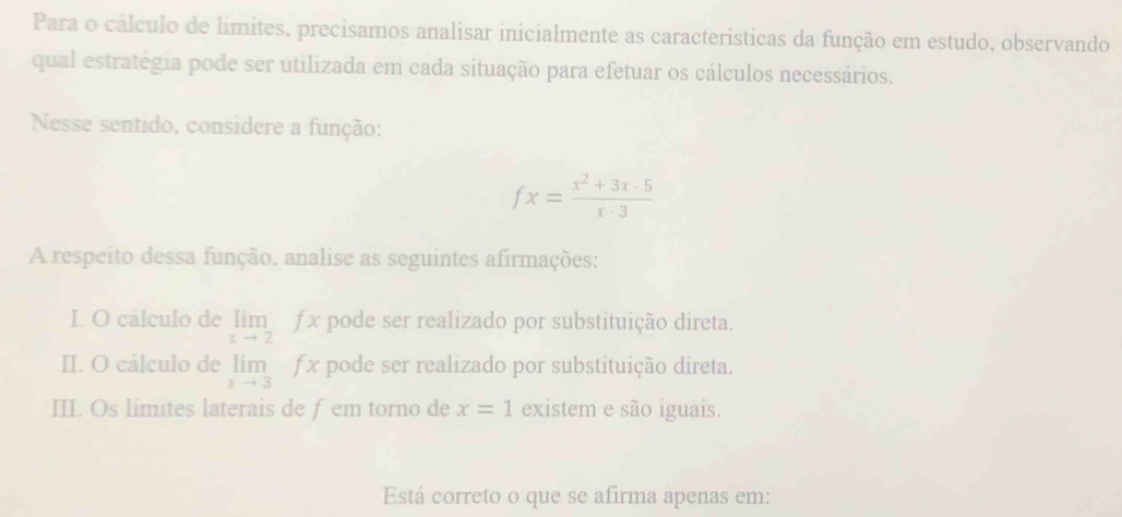 Para o cálculo de limites, precisamos analisar inicialmente as características da função em estudo, observando
qual estratégia pode ser utilizada em cada situação para efetuar os cálculos necessários.
Nesse sentido, considere a função:
fx= (x^2+3x-5)/x-3 
A respeito dessa função. analise as seguintes afirmações:
L O cálculo de limlimits _xto 2fx pode ser realizado por substituição direta.
II. O cálculo de limlimits _xto 3fx pode ser realizado por substituição direta.
III. Os limites laterais de fem torno de x=1 existem e são iguais.
Está correto o que se afirma apenas em: