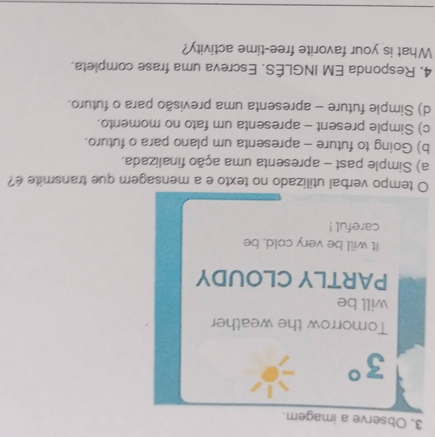 Observe a imagem.
3°
Tomorrow the weather
will be
PARTLY CLOUDY
It will be very cold, be
careful !
O tempo verbal utilizado no texto e a mensagem que transmite é?
a) Simple past - apresenta uma ação finalizada,
b) Going to future - apresenta um plano para o futuro.
c) Simple present - apresenta um fato no momento.
d) Simple future - apresenta uma previsão para o futuro.
4. Responda EM INGLÊS. Escreva uma frase completa.
What is your favorite free-time activity?