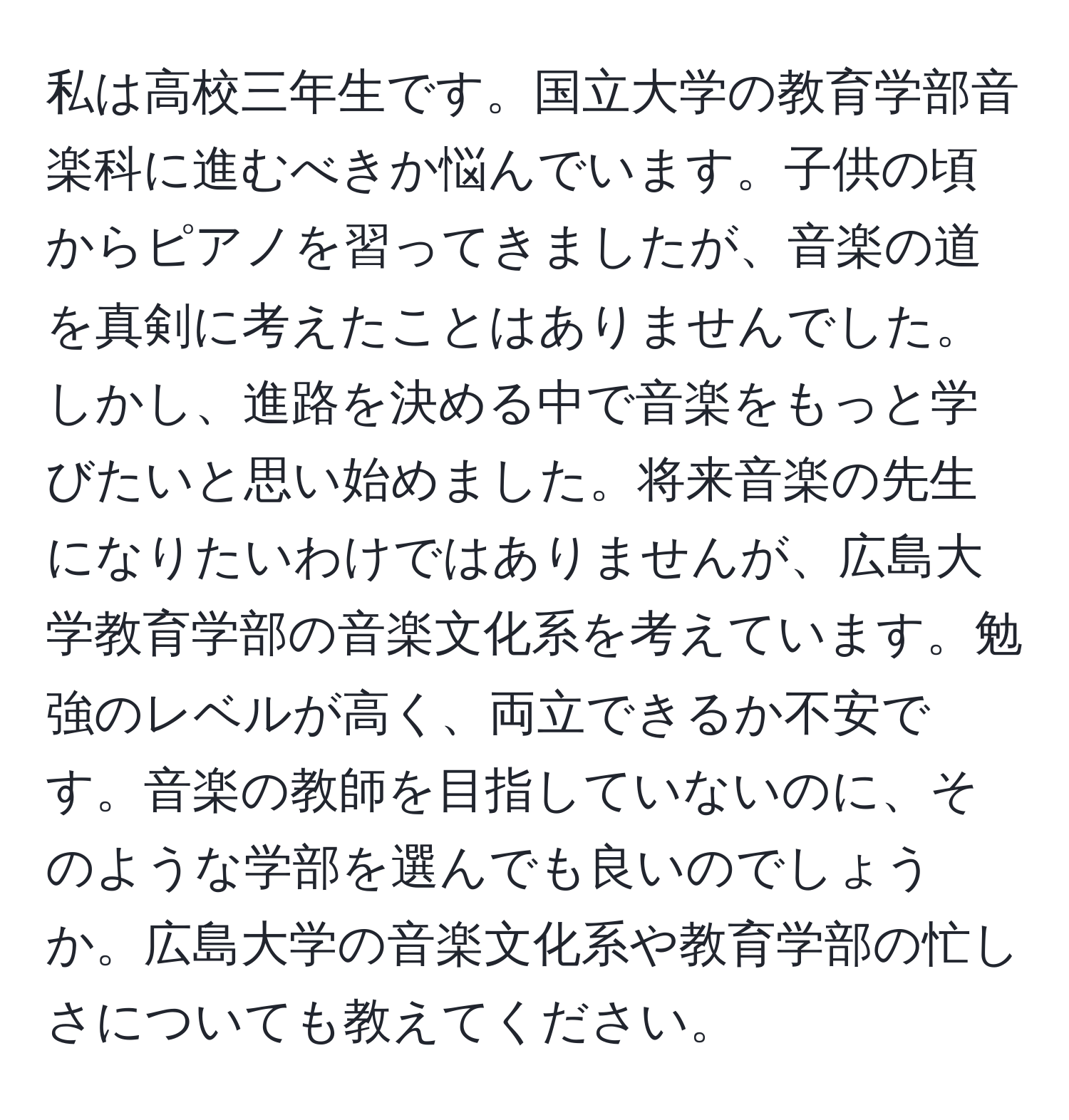 私は高校三年生です。国立大学の教育学部音楽科に進むべきか悩んでいます。子供の頃からピアノを習ってきましたが、音楽の道を真剣に考えたことはありませんでした。しかし、進路を決める中で音楽をもっと学びたいと思い始めました。将来音楽の先生になりたいわけではありませんが、広島大学教育学部の音楽文化系を考えています。勉強のレベルが高く、両立できるか不安です。音楽の教師を目指していないのに、そのような学部を選んでも良いのでしょうか。広島大学の音楽文化系や教育学部の忙しさについても教えてください。