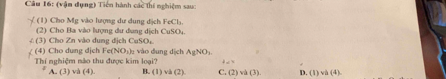 (vận dụng) Tiến hành các thí nghiệm sau:
(1) Cho Mg vào lượng dư dung dịch FeCl₃.
(2) Cho Ba vào lượng dư dung dịch CuSO₄.
(3) Cho Zn vào dung dịch CuSO₄.
(4) Cho dung dịch Fe(NO_3) 2 vào dung dịch AgNO_3. 
Thí nghiệm nào thu được kim loại? 4* x
A. (3) và (4). B. (1) /a C 2). C. 12 ) và (3). D. (1) va(2 ).