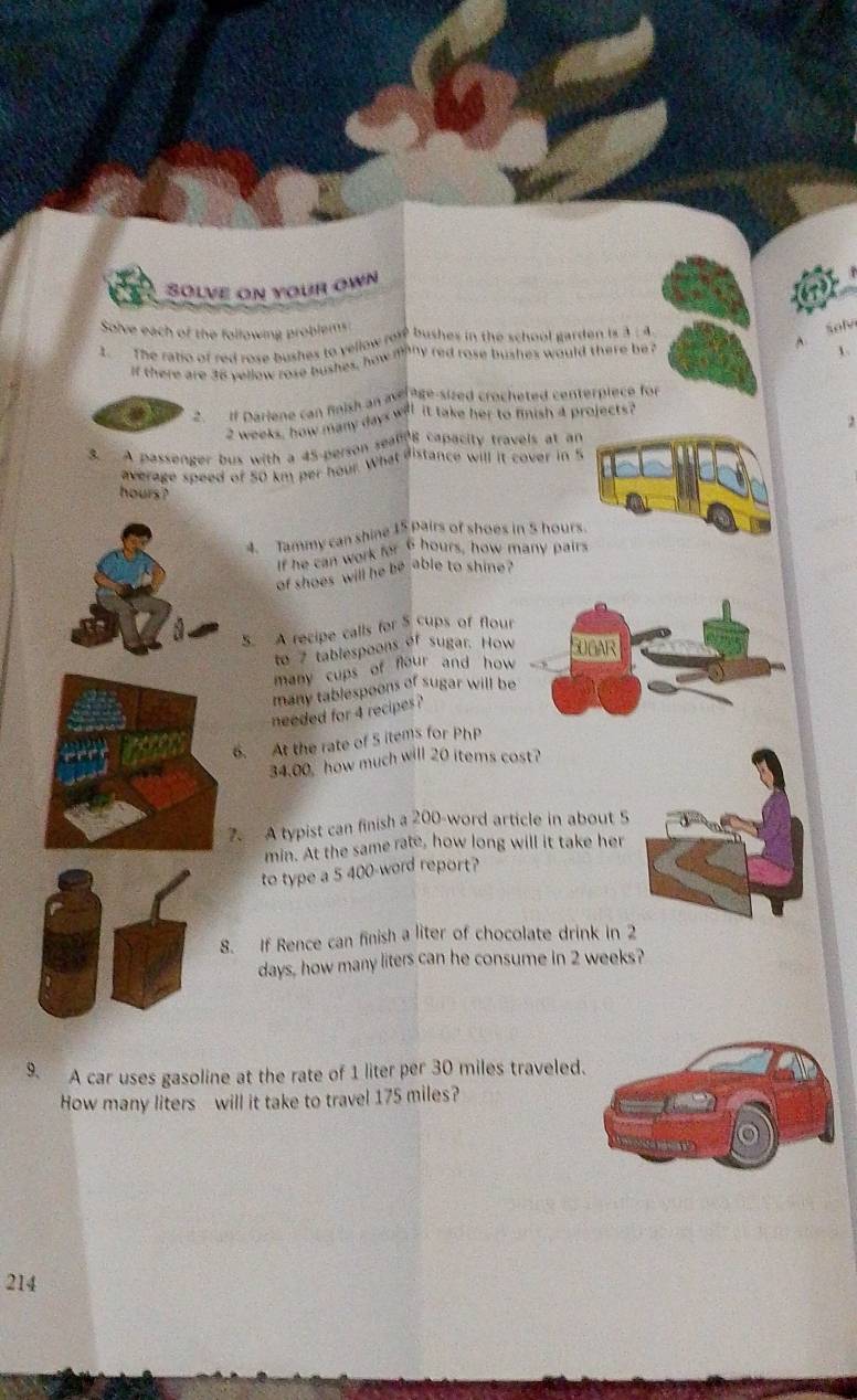 Solve on your own 
Solve each of the following problem 
2. The ratio of red rose bushes to yellow rol bushes in the school garden is 3 : 4. 
A. Solv 
If there are 36 yellow rose bushes, how mthy red rose bushes would there be ? 
1. 
. If Dariene can fnish an a ate-sized crocheted centerpiece for
2 weeks, how many days will it take her to finish 4 projects? 
, 
3. A passenger bus with a 45 -person sealing capacity travels at an 
average speed of 50 km per hour. What distance will it cover in 5
hours ? 
4. Tammy can shine 15 pairs of shoes in 5 hours. 
If he can work for 6 hours, how many pairs 
of shoes will he be able to shine ? 
5. A recipe calls for 5 cups of flour 
to 7 tablespoons of sugar. How SUGAR 
many cups of flour and how 
many tablespoons of sugar will be 
needed for 4 recipes ? 
6. At the rate of S items for PhP
34.00, how much will 20 items cost? 
7. A typist can finish a 200 -word article in about S
min. At the same rate, how long will it take her 
to type a 5 400 -word report? 
8. If Rence can finish a liter of chocolate drink in 2
days, how many liters can he consume in 2 weeks? 
9. A car uses gasoline at the rate of 1 liter per 30 miles traveled. 
How many liters will it take to travel 175 miles?
214