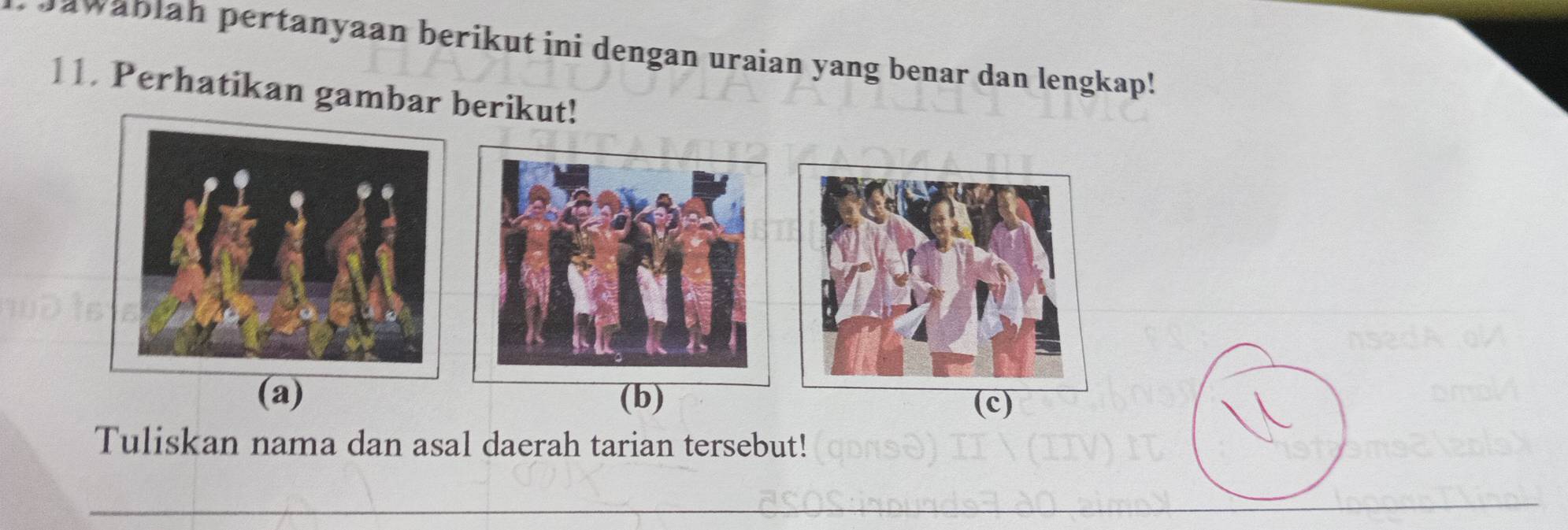 Jawäblah pertanyaan berikut ini dengan uraian yang benar dan lengkap! 
11. Perhatikan gambar berikut! 
(a) (b) (c) 
Tuliskan nama dan asal daerah tarian tersebut! 
_ 
_ 
_