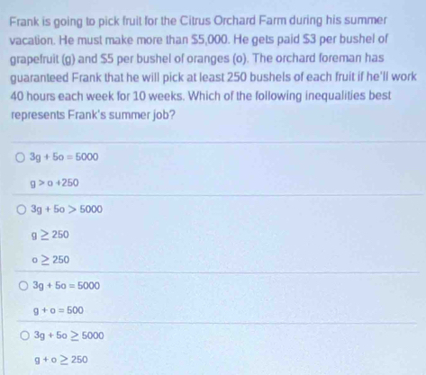 Frank is going to pick fruit for the Citrus Orchard Farm during his summer
vacation. He must make more than $5,000. He gets paid $3 per bushel of
grapefruit (g) and $5 per bushel of oranges (o). The orchard foreman has
guaranteed Frank that he will pick at least 250 bushels of each fruit if he'll work
40 hours each week for 10 weeks. Which of the following inequalities best
represents Frank's summer job?
3g+5o=5000
g>a+250
3g+5o>5000
g≥ 250
o≥ 250
3g+5o=5000
g+o=500
3g+5o≥ 5000
g+o≥ 250