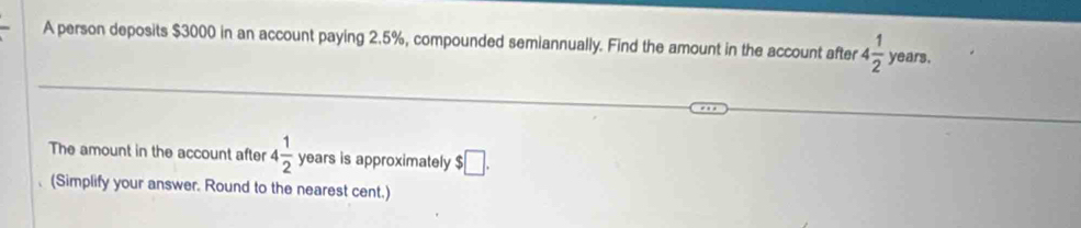 A person deposits $3000 in an account paying 2.5%, compounded semiannually. Find the amount in the account after 4 1/2  years. 
The amount in the account after 4 1/2  years is approximately $□. 
(Simplify your answer. Round to the nearest cent.)