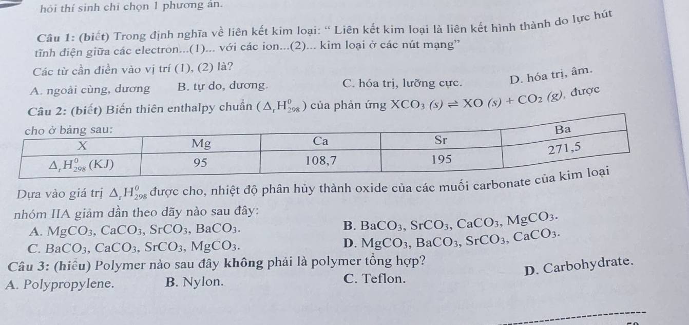 hỏi thí sinh chỉ chọn 1 phương án.
Câu 1: (biết) Trong định nghĩa về liên kết kim loại: “ Liên kết kim loại là liên kết hình thành do lực hút
tĩnh điện giữa các electron...(1)... với các ion...(2)... kim loại ở các nút mạng”
Các từ cần điền vào vị trí (1), (2) là?
D. hóa trị, âm.
A. ngoài cùng, dương B. tự do, dương. C. hóa trị, lưỡng cực.
thiên enthalpy chuẩn (△ _rH_(298)^0) của phản ứng XCO_3(s)leftharpoons XO(s)+CO_2(g) , được
Dựa vào giá trị △ _rH_(298)^0 được cho, nhiệt độ phân hủy thành oxide của các muối carbonat
nhóm IIA giảm dần theo dãy nào sau đây:
A. MgCO_3,CaCO_3,SrCO_3,BaCO_3.
B. BaCO_3,SrCO_3,CaCO_3,MgCO_3.
C. BaCO_3,CaCO_3,SrCO_3,MgCO_3.
D. MgCO_3,BaCO_3,SrCO_3,CaCO_3.
Câu 3: (hiểu) Polymer nào sau đây không phải là polymer tổng hợp?
D. Carbohydrate.
A. Polypropylene. B. Nylon.
C. Teflon.
_