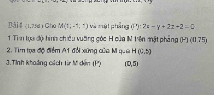 (1,75d) Cho M(1;-1;1) và mặt phẳng (P): 2x-y+2z+2=0
1.Tìm tọa độ hình chiếu vuông góc H của M trên mặt phẳng (P) (0,75)
2. Tìm tọa độ điểm A1 đối xứng của M qua H(0,5)
3.Tính khoảng cách từ M đến (P) (0,5)