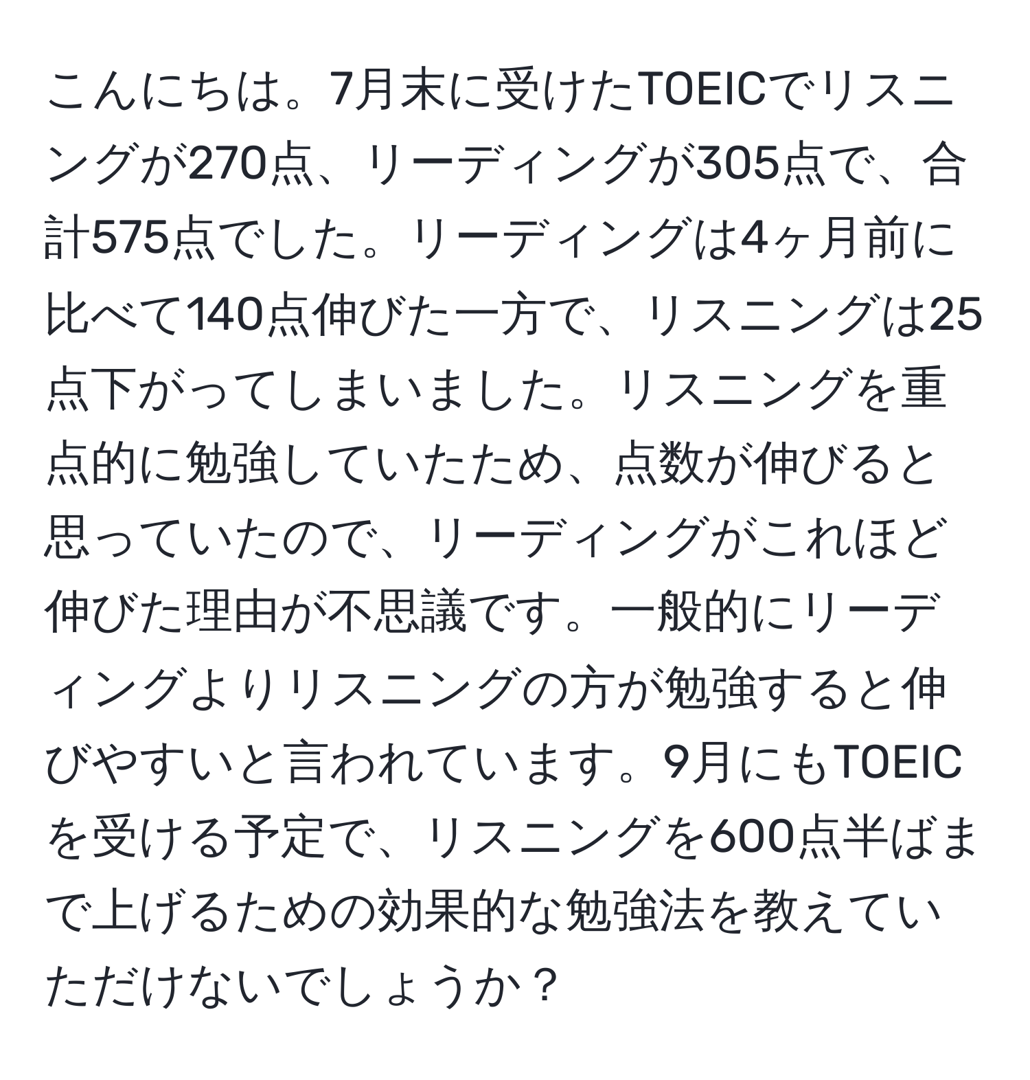 こんにちは。7月末に受けたTOEICでリスニングが270点、リーディングが305点で、合計575点でした。リーディングは4ヶ月前に比べて140点伸びた一方で、リスニングは25点下がってしまいました。リスニングを重点的に勉強していたため、点数が伸びると思っていたので、リーディングがこれほど伸びた理由が不思議です。一般的にリーディングよりリスニングの方が勉強すると伸びやすいと言われています。9月にもTOEICを受ける予定で、リスニングを600点半ばまで上げるための効果的な勉強法を教えていただけないでしょうか？