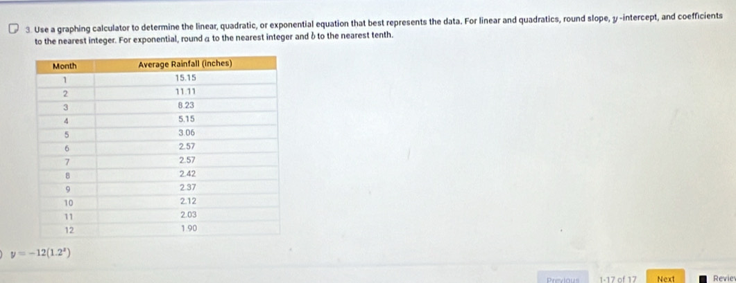 Use a graphing calculator to determine the linear, quadratic, or exponential equation that best represents the data. For linear and quadratics, round slope, y-intercept, and coefficients 
to the nearest integer. For exponential, round a to the nearest integer and δ to the nearest tenth.
y=-12(1.2^x)
Previous 1-17 of 17 Next Revie