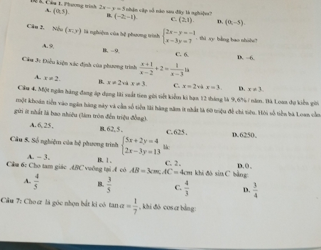 Đ 5 Câu 1. Phương trình 2x-y=5 nhận cập số nào sau đây là nghiệm?
A. (0,5). B. (-2;-1). C. (2;1) D. (0;-5).
Câu 2. N(x;y) là nghiệm của hệ phương trình beginarrayl 2x-y=-1 x-3y=7endarray.. thi xy bằng bao nhiêu?
A. 9, B. −9. C. 6. D. −6.
Câu 3: Điều kiện xác định của phương trình  (x+1)/x-2 +2= 1/x-3 1h
A. x!= 2. B. x!= 2 và x!= 3. C. x=2 và x=3. D. x!= 3.
Câu 4. Một ngân hàng đang áp dụng lãi suất tien gửi tiết kiểm kì hạn 12 tháng là 9,6% / năm. Bà Loan dự kiển gửi
một khoán tiền vào ngân hàng này và cần số tiền lãi hàng năm it nhất là 60 triệu để chi tiêu. Hỏi số tiền bà Loan cần
gửời ít nhất là bao nhiêu (làm tròn đến triệu đồng).
A. 6, 25 , B. 62. 5 . C. 625 . D. 6250,
Câu 5. Số nghiệm của hệ phương trình beginarrayl 5x+2y=4 2x-3y=13endarray. là:
A. - 3. B. 1 .
Câu 6: Cho tam giác ABC vuông tại A có AB=3cm;AC=4cm C. 2 . khi đó sin C bằng: D. ( .
A.  4/5  B.  3/5  C.  4/3  D.  3/4 
Câu 7: Cho& là góc nhọn bắt kì có tan alpha = 1/7  , khi đó cos α bằng: