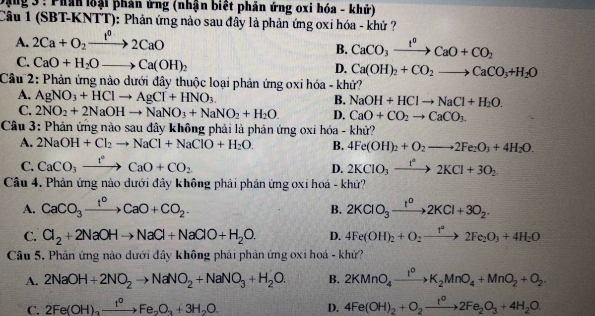 Đặng 3 : Phân loại phản ứng (nhận biết phản ứng oxi hóa - khử)
Câu 1 (SBT-KNTT): Phản ứng nào sau đây là phản ứng oxi hóa - khử ?
A. 2Ca+O_2xrightarrow t^02CaO
B. CaCO_3xrightarrow t^0CaO+CO_2
C. CaO+H_2Oto Ca(OH)_2
D. Ca(OH)_2+CO_2to CaCO_3+H_2O
Câu 2: Phản ứng nào dưới đây thuộc loại phản ứng oxi hóa - khử?
A. AgNO_3+HClto AgCl+HNO_3.
B. NaOH+HClto NaCl+H_2O.
C. 2NO_2+2NaOHto NaNO_3+NaNO_2+H_2O. D. CaO+CO_2to CaCO_3.
Câu 3: Phản ứng nào sau đây không phải là phản ứng oxi hóa - khử?
A. 2NaOH+Cl_2to NaCl+NaClO+H_2O. B. 4Fe(OH)_2+O_2to 2Fe_2O_3+4H_2O.
C. CaCO_3xrightarrow t°CaO+CO_2. 2KClO_3xrightarrow t°2KCl+3O_2.
D.
Câu 4. Phản ứng nào dưới đây không phải phản ứng oxi hoá - khử?
A. CaCO_3xrightarrow t^0CaO+CO_2. 2KClO_3xrightarrow t^02KCl+3O_2.
B.
C. Cl_2+2NaOHto NaCl+NaClO+H_2O. D. 4Fe(OH)_2+O_2xrightarrow t°2Fe_2O_3+4H_2O
Câu 5. Phản ứng nào dưới đây không phải phản ứng oxi hoá - khử?
A. 2NaOH+2NO_2to NaNO_2+NaNO_3+H_2O. B. 2KMnO_4xrightarrow t^0K_2MnO_4+MnO_2+O_2.
C. 2Fe(OH)_3xrightarrow t^0Fe_2O_3+3H_2O. D. 4Fe(OH)_2+O_2xrightarrow t^02Fe_2O_3+4H_2O.