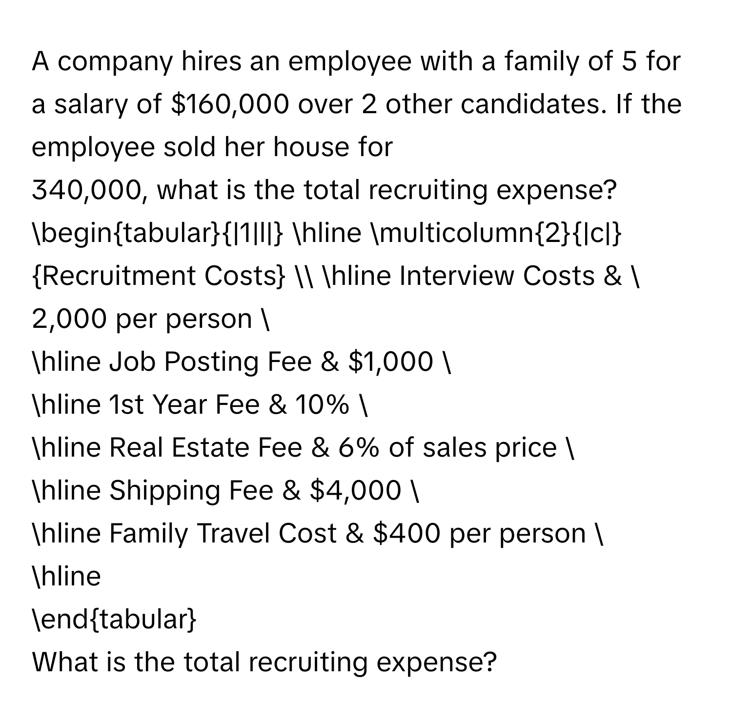 A company hires an employee with a family of 5 for a salary of $160,000 over 2 other candidates. If the employee sold her house for $340,000, what is the total recruiting expense? 

begintabular|1|l| 
hline multicolumn2|c|Recruitment Costs  
hline Interview Costs & $2,000 per person  
hline Job Posting Fee & $1,000  
hline 1st Year Fee & 10%  
hline Real Estate Fee & 6% of sales price  
hline Shipping Fee & $4,000  
hline Family Travel Cost & $400 per person  
hline 
endtabular 

What is the total recruiting expense?