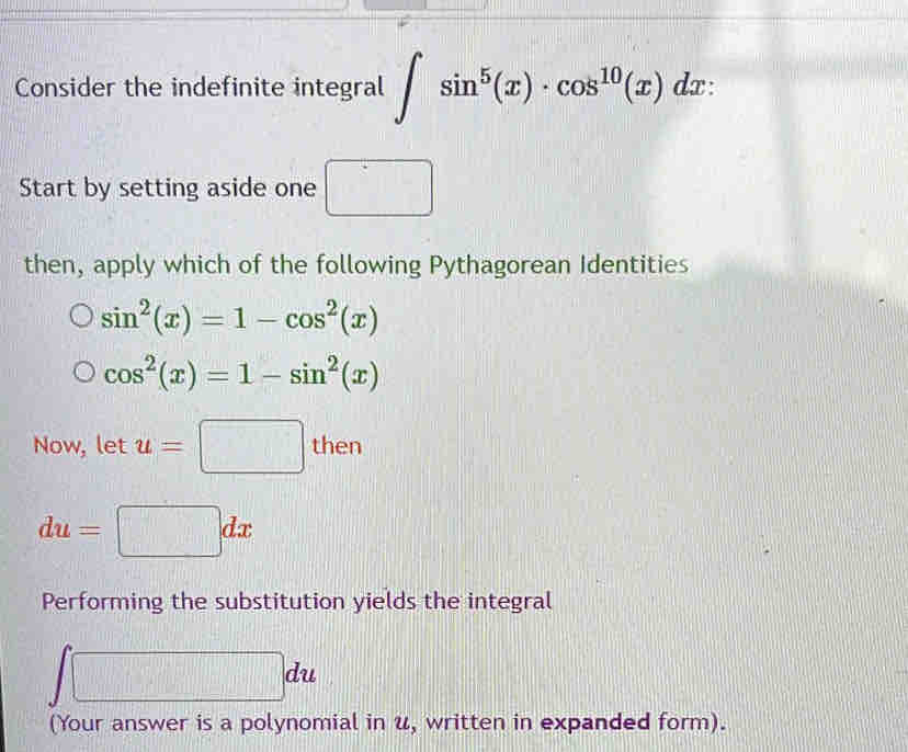 Consider the indefinite integral ∈t sin^5(x)· cos^(10)(x)dx : 
Start by setting aside one □ 
then, apply which of the following Pythagorean Identities
sin^2(x)=1-cos^2(x)
cos^2(x)=1-sin^2(x)
Now, let u=□ then
du=□ dx
Performing the substitution yields the integral
∈t □ du
(Your answer is a polynomial in u, written in expanded form).