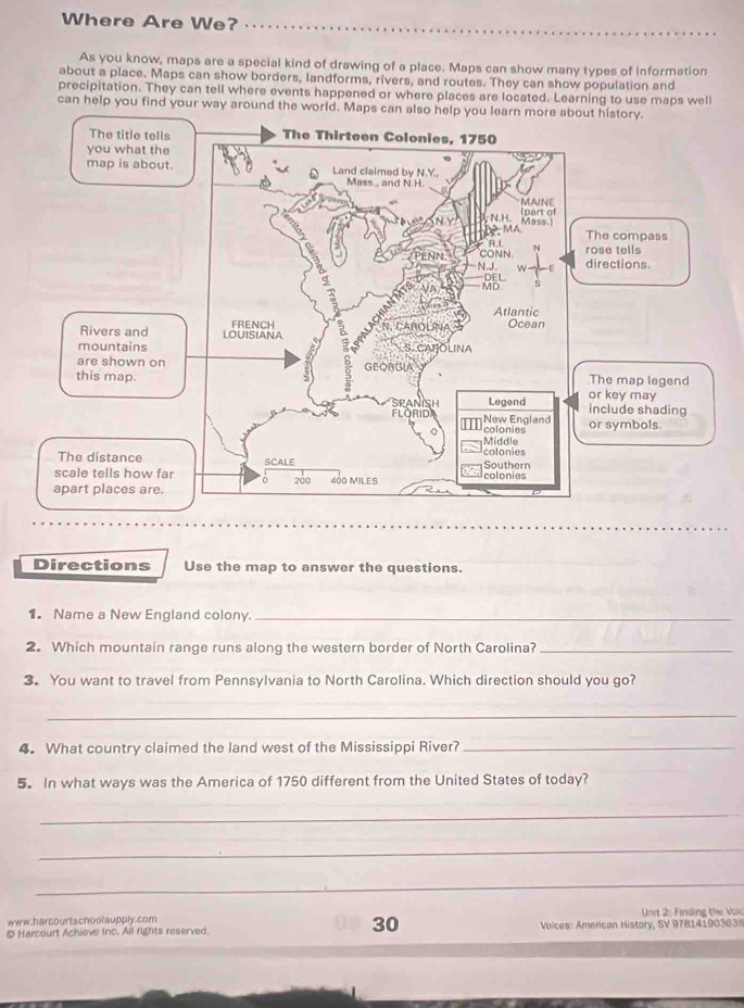 Where Are We? 
As you know, maps are a special kind of drawing of a place. Maps can show many types of information 
about a place. Maps can show borders, landforms, rivers, and routes. They can show population and 
precipitation. They can tell where events happened or where places are located. Learning to use maps well 
can help you find your way around the world. Maps can also help you learn more about history. 
Directions Use the map to answer the questions. 
1. Name a New England colony._ 
2. Which mountain range runs along the western border of North Carolina?_ 
3. You want to travel from Pennsylvania to North Carolina. Which direction should you go? 
_ 
4.What country claimed the land west of the Mississippi River?_ 
5. In what ways was the America of 1750 different from the United States of today? 
_ 
_ 
_ 
www.harcourtschoolsupply.com Unit 2: Finding the Vok 
© Harcourt Achieve Inc. All rights reserved. 30 Voices: American History, SV 978141903638