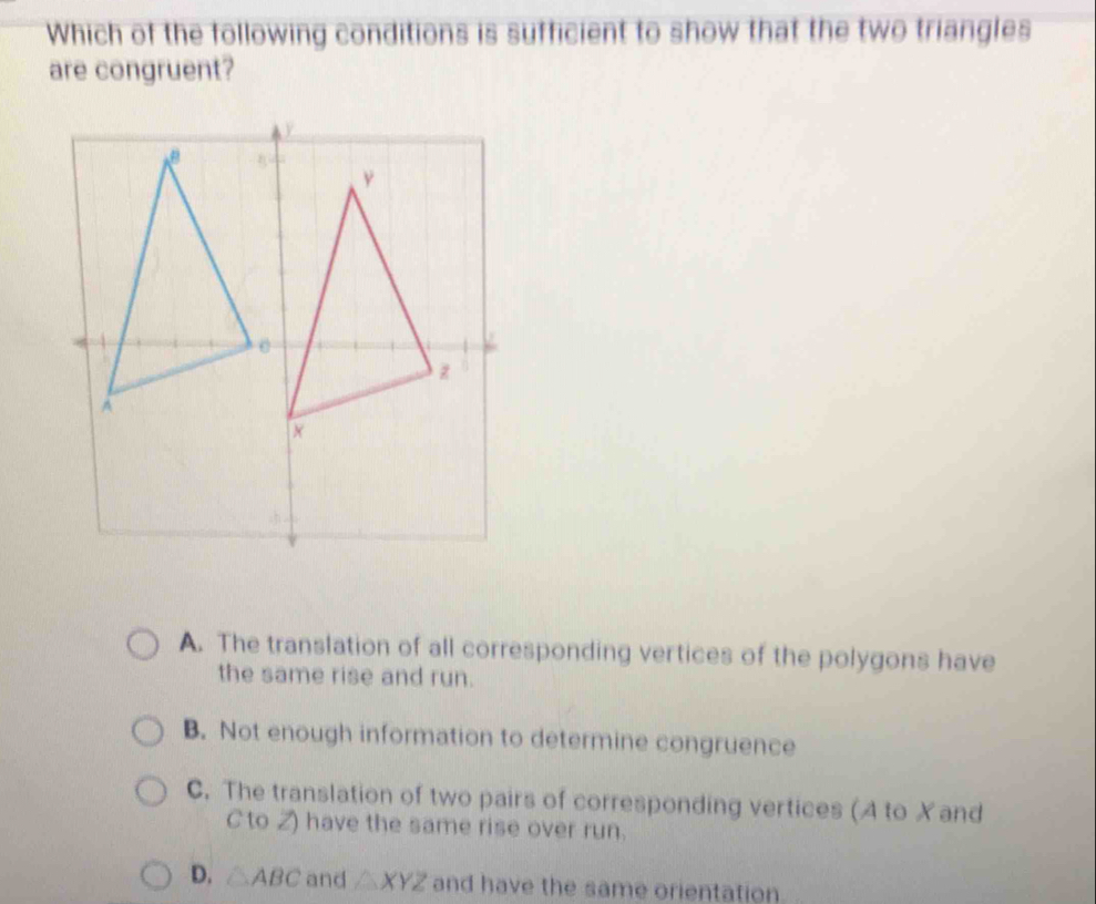 Which of the following conditions is sufficient to show that the two triangles
are congruent?
A. The translation of all corresponding vertices of the polygons have
the same rise and run.
B. Not enough information to determine congruence
C. The translation of two pairs of corresponding vertices (A to Xand
C to Z) have the same rise over run.
D. △ ABC and △ XYZ and have the same orientation