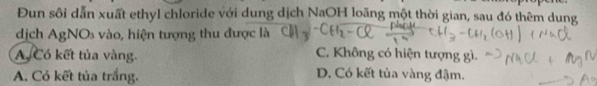 Đun sôi dẫn xuất ethyl chloride với dung dịch NaOH loãng một thời gian, sau đó thêm dung
dịch AgNOs vào, hiện tượng thu được là
A. Có kết tủa vàng.
C. Không có hiện tượng gì.
A. Có kết tủa trắng. D. Có kết tủa vàng đậm.