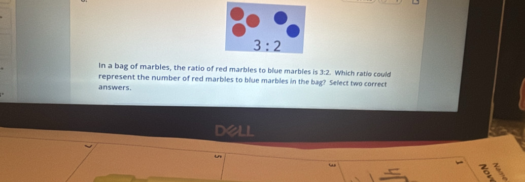 In a bag of marbles, the ratio of red marbles to blue marbles is 3:2. Which ratio could
represent the number of red marbles to blue marbles in the bag? Select two correct
answers.
DeLL
u
5 I