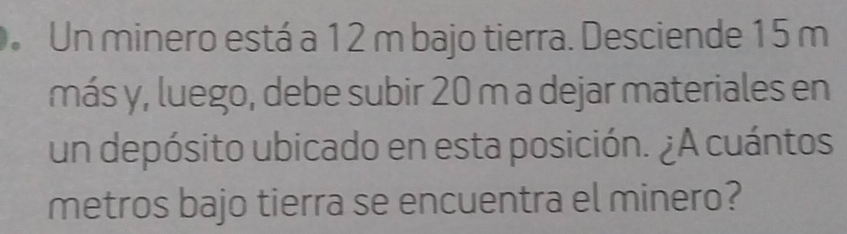 Un minero está a 12 m bajo tierra. Desciende 15 m
más y, luego, debe subir 20 m a dejar materiales en 
un depósito ubicado en esta posición. ¿A cuántos 
metros bajo tierra se encuentra el minero?