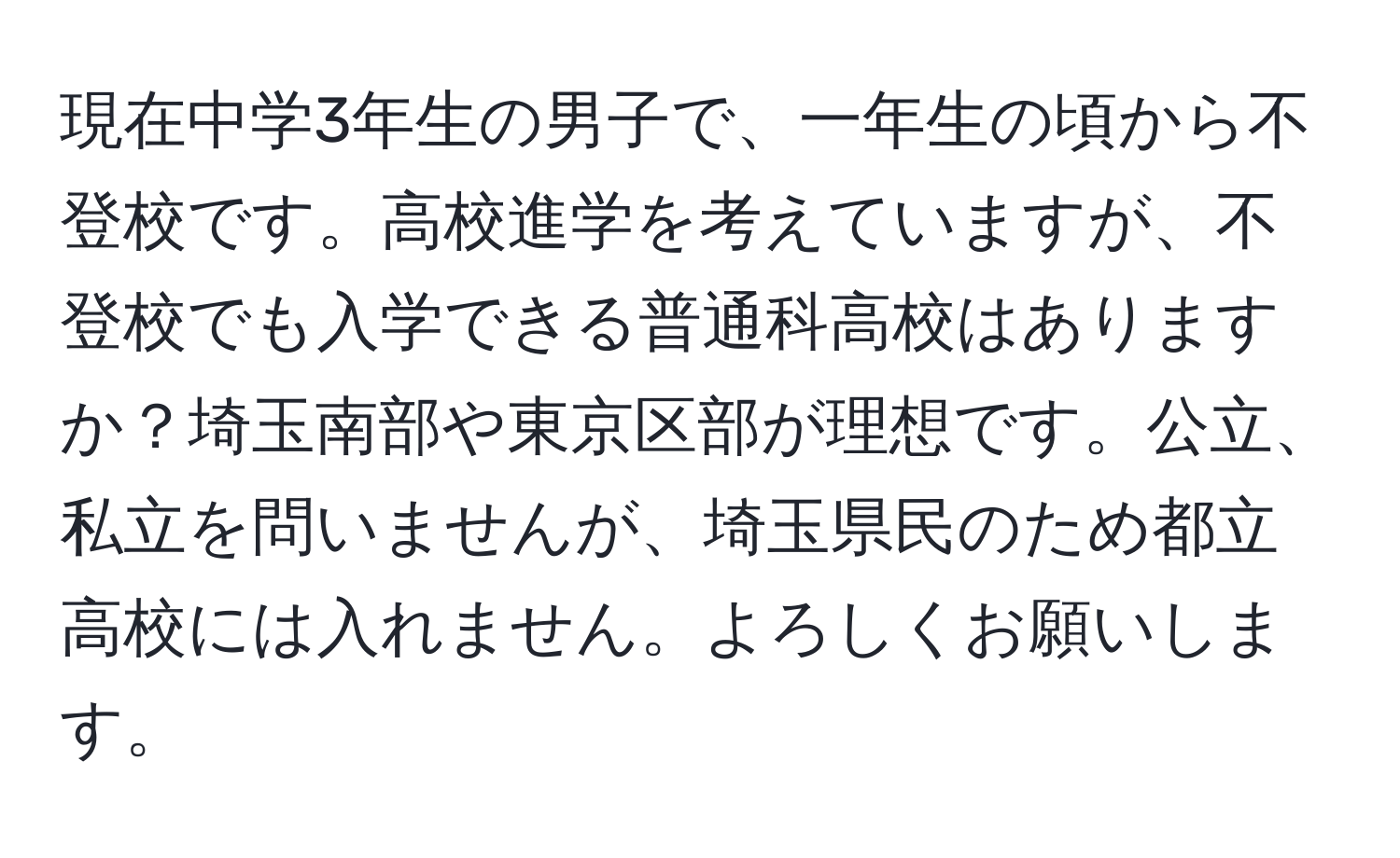 現在中学3年生の男子で、一年生の頃から不登校です。高校進学を考えていますが、不登校でも入学できる普通科高校はありますか？埼玉南部や東京区部が理想です。公立、私立を問いませんが、埼玉県民のため都立高校には入れません。よろしくお願いします。