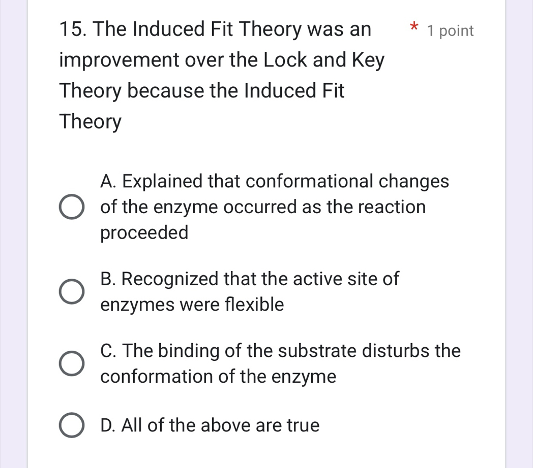 The Induced Fit Theory was an * 1 point
improvement over the Lock and Key
Theory because the Induced Fit
Theory
A. Explained that conformational changes
of the enzyme occurred as the reaction
proceeded
B. Recognized that the active site of
enzymes were flexible
C. The binding of the substrate disturbs the
conformation of the enzyme
D. All of the above are true