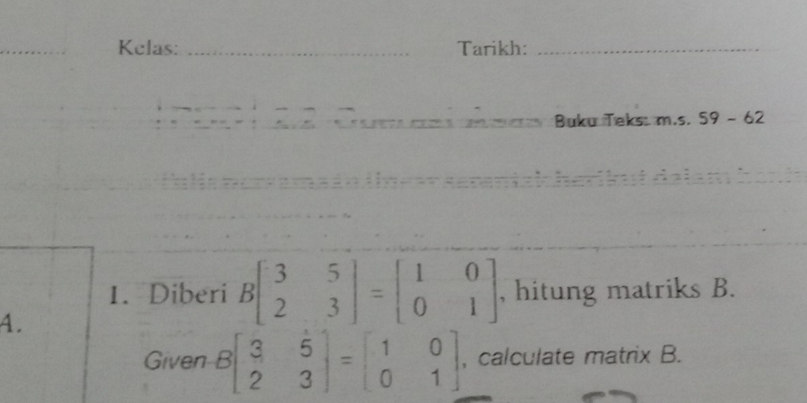 Kelas: _Tarikh:_
Buku Teks: m.s. 59 - 62
1. Diberi Bbeginbmatrix 3&5 2&3endbmatrix =beginbmatrix 1&0 0&1endbmatrix , hitung matriks B.
4.
Given Bbeginbmatrix 3&5 2&3endbmatrix =beginbmatrix 1&0 0&1endbmatrix , calculate matrix B.