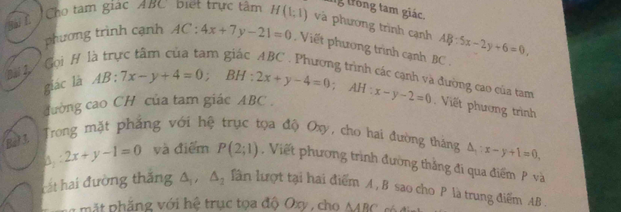 lg trong tam giác. 
C Cho tàm giác ABC biết trực tâm H(1;1) và phương trình cạnh AB:5x-2y+6=0, 
phương trình cạnh AC:4x+7y-21=0 Viết phương trình cạnh BC. 
Bài 1 Gọi H 1 
giác là 
đường cao của tam 
đường cao CH của tam giác ABC. AB:7x-y+4=0; BH:2x+y-4=0; AH:x-y-2=0 Viết phương trình 
Bat 1 3. Trong mặt phẳng với hệ trục tọa độ Oxy, cho hai đường tháng △ _1:x-y+1=0,
△ _1:2x+y-1=0 và điểm P(2;1) , Viết phương trình đường thắng đi qua điểm P và 
cắt hai đường thắng △ _1, △ _2 lần lượt tại hai điểm A , B sao cho P là trung điểm AB. 
n m ặt phẳng với hệ trục tọa độ Oxy , cho △ ABC